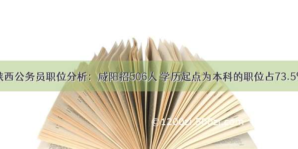 陕西公务员职位分析：咸阳招506人 学历起点为本科的职位占73.5%