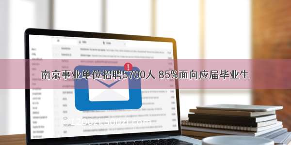 南京事业单位招聘5700人 85%面向应届毕业生