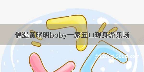 偶遇黄晓明baby一家五口现身游乐场