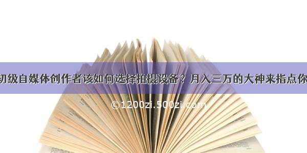 初级自媒体创作者该如何选择拍摄设备？月入三万的大神来指点你！