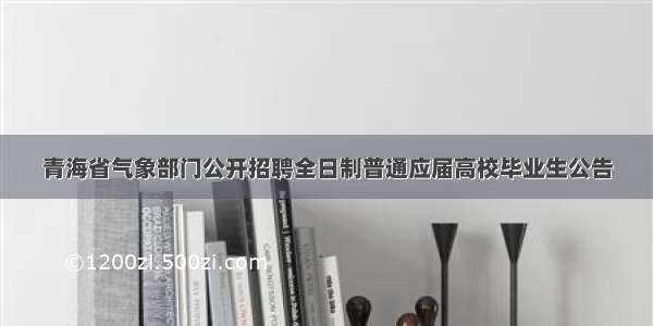 青海省气象部门公开招聘全日制普通应届高校毕业生公告