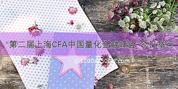 “第二届上海CFA中国量化金融峰会”今日举行