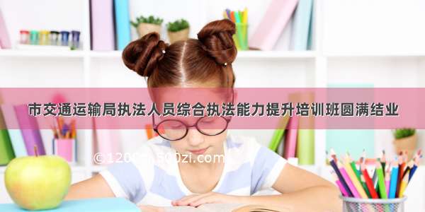 市交通运输局执法人员综合执法能力提升培训班圆满结业