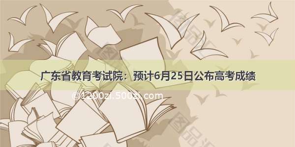 广东省教育考试院：预计6月25日公布高考成绩