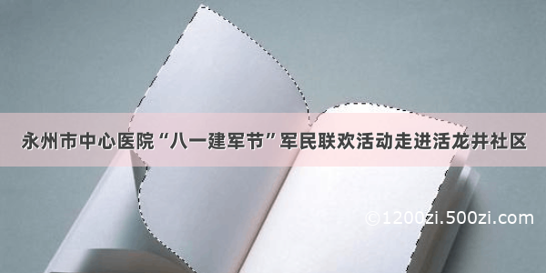 永州市中心医院“八一建军节”军民联欢活动走进活龙井社区