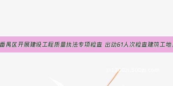 番禺区开展建设工程质量执法专项检查 出动61人次检查建筑工地！