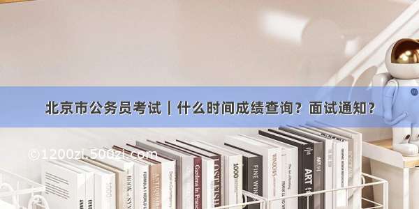 北京市公务员考试｜什么时间成绩查询？面试通知？