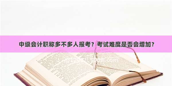 中级会计职称多不多人报考？考试难度是否会增加？