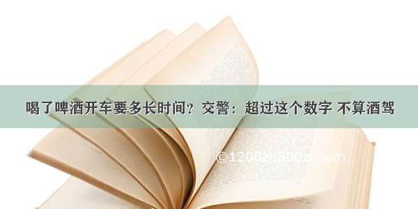 喝了啤酒开车要多长时间？交警：超过这个数字 不算酒驾