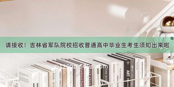 请接收！吉林省军队院校招收普通高中毕业生考生须知出来啦