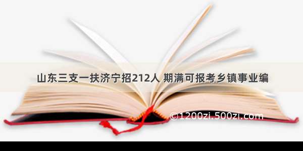 山东三支一扶济宁招212人 期满可报考乡镇事业编