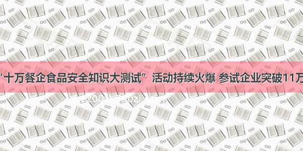 “十万餐企食品安全知识大测试”活动持续火爆 参试企业突破11万家