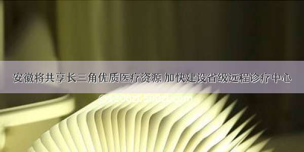 安徽将共享长三角优质医疗资源 加快建设省级远程诊疗中心