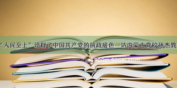 “人民至上”诠释了中国共产党的执政底色—访内蒙古党校孙杰教授