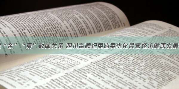 构建“亲”“清”政商关系 四川富顺纪委监委优化民营经济健康发展环境