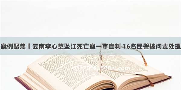 案例聚焦丨云南李心草坠江死亡案一审宣判 16名民警被问责处理