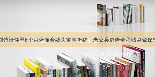 刘诗诗怀孕6个月逛庙会疑为宝宝祈福！老公吴奇隆全程贴身做保镖