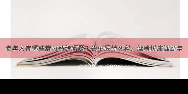 老年人有哪些常见情绪问题？省中医针灸科：健康讲座迎新年