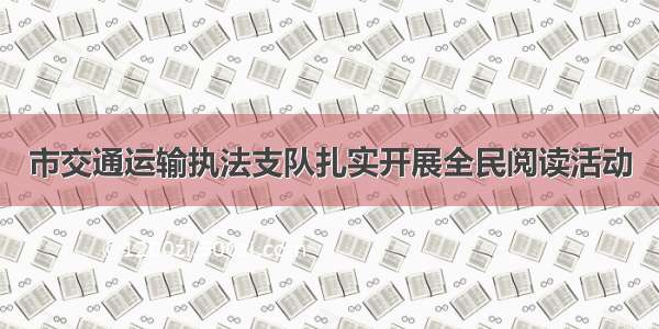 市交通运输执法支队扎实开展全民阅读活动