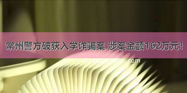 常州警方破获入学诈骗案 涉案金额162万元！