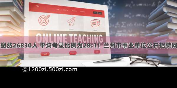 共报名缴费26830人 平均考录比例为28:1！兰州市事业单位公开招聘网报结束