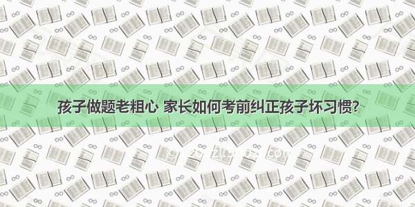 孩子做题老粗心 家长如何考前纠正孩子坏习惯？