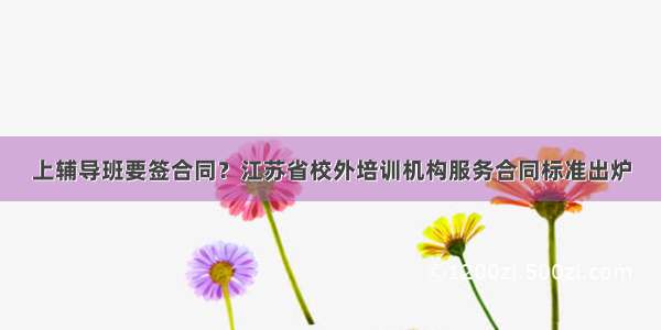 上辅导班要签合同？江苏省校外培训机构服务合同标准出炉