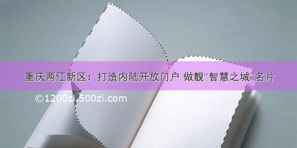 重庆两江新区：打造内陆开放门户 做靓“智慧之城”名片