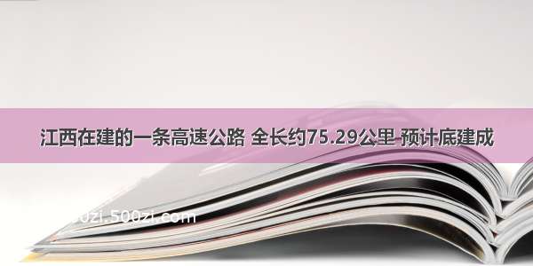 江西在建的一条高速公路 全长约75.29公里 预计底建成