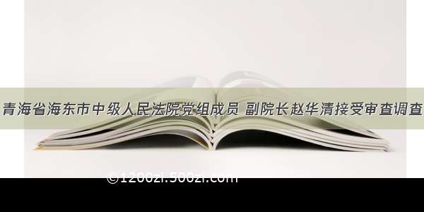 青海省海东市中级人民法院党组成员 副院长赵华清接受审查调查