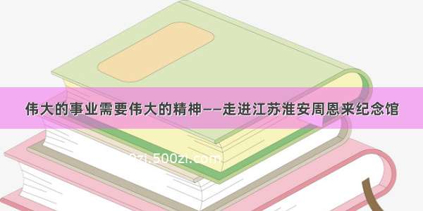 伟大的事业需要伟大的精神——走进江苏淮安周恩来纪念馆