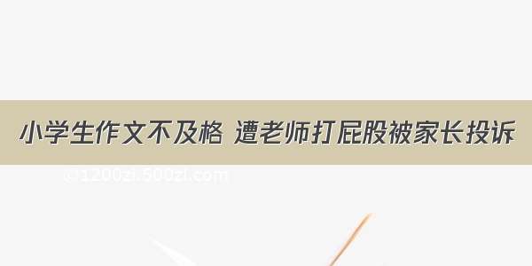 小学生作文不及格 遭老师打屁股被家长投诉