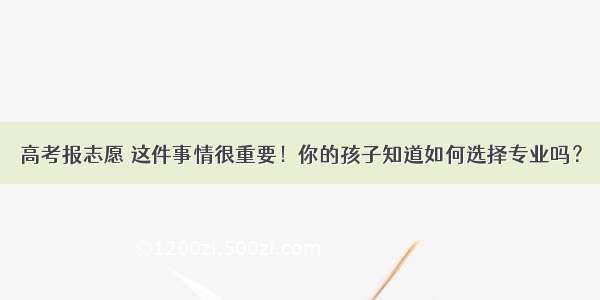 高考报志愿 这件事情很重要！你的孩子知道如何选择专业吗？