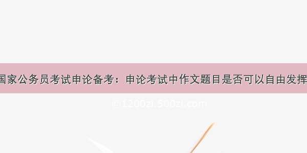 国家公务员考试申论备考：申论考试中作文题目是否可以自由发挥？