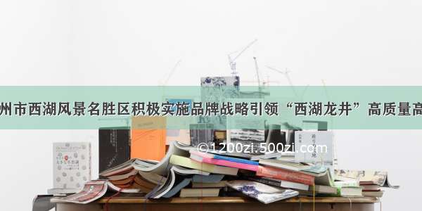 浙江省杭州市西湖风景名胜区积极实施品牌战略引领“西湖龙井”高质量高品质发展