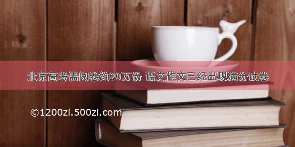 北京高考需阅卷约20万份 语文作文已经出现满分试卷