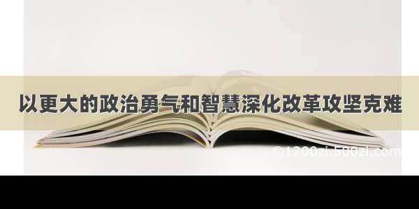 以更大的政治勇气和智慧深化改革攻坚克难