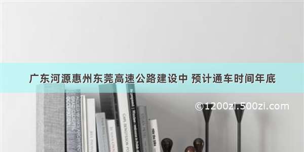 广东河源惠州东莞高速公路建设中 预计通车时间年底