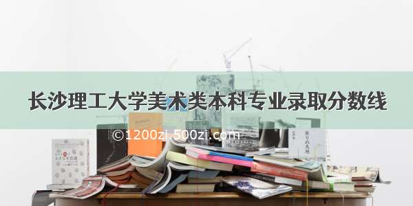 长沙理工大学美术类本科专业录取分数线