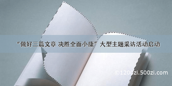 “做好三篇文章 决胜全面小康”大型主题采访活动启动