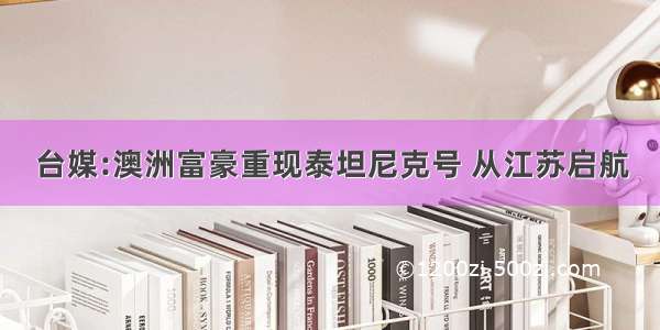 台媒:澳洲富豪重现泰坦尼克号 从江苏启航