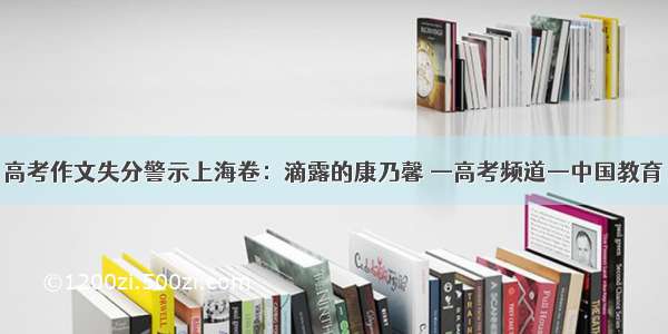 高考作文失分警示上海卷：滴露的康乃馨 —高考频道—中国教育