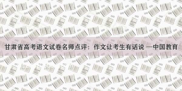 甘肃省高考语文试卷名师点评：作文让考生有话说 —中国教育