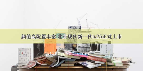 颜值高配置丰富 北京现代新一代ix25正式上市