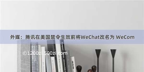 外媒：腾讯在美国禁令生效前将WeChat改名为 WeCom