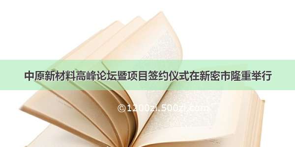 中原新材料高峰论坛暨项目签约仪式在新密市隆重举行