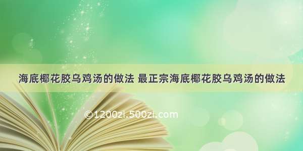 海底椰花胶乌鸡汤的做法 最正宗海底椰花胶乌鸡汤的做法