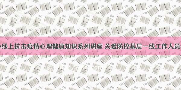 我市举办线上抗击疫情心理健康知识系列讲座 关爱防控基层一线工作人员心理健康