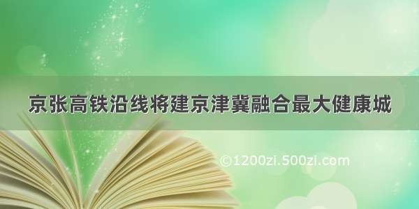 京张高铁沿线将建京津冀融合最大健康城