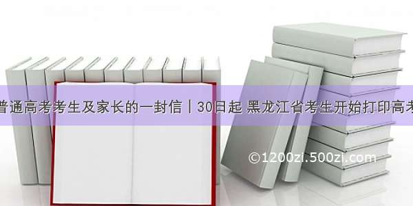 致全省普通高考考生及家长的一封信｜30日起 黑龙江省考生开始打印高考准考证